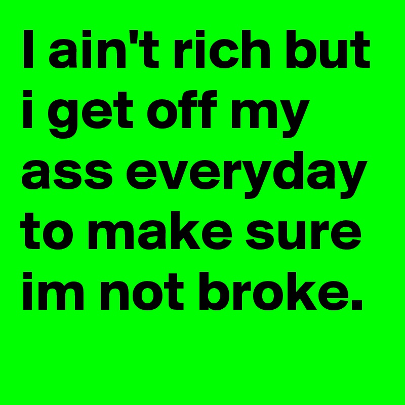 I ain't rich but i get off my ass everyday to make sure im not broke.