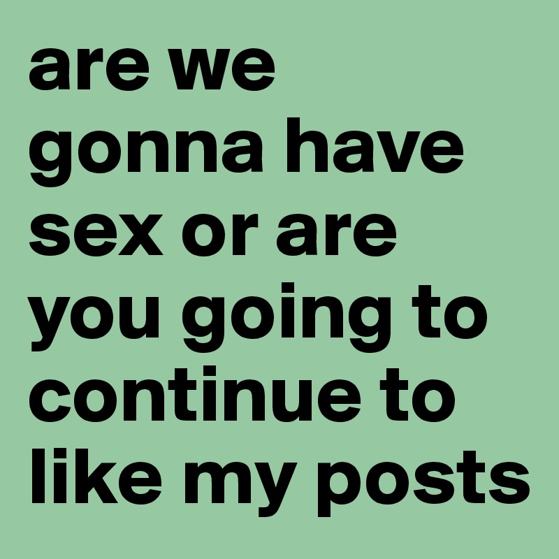 are we gonna have sex or are you going to continue to like my posts