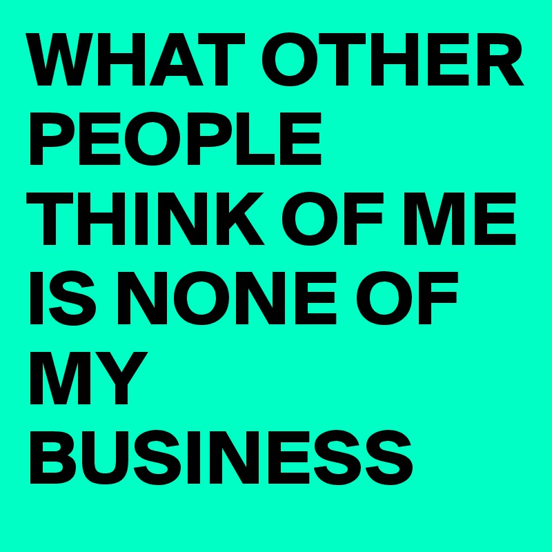 WHAT OTHER PEOPLE THINK OF ME IS NONE OF MY BUSINESS