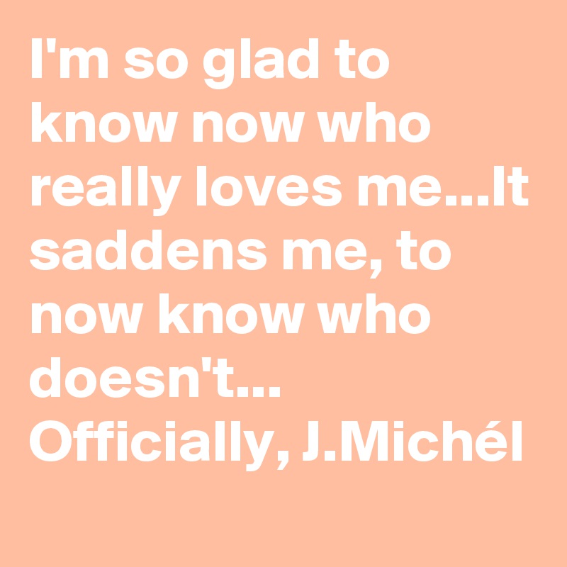 I'm so glad to know now who really loves me...It saddens me, to now know who doesn't...
Officially, J.Michél