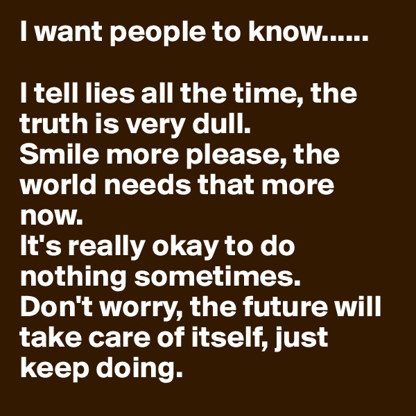I want people to know......

I tell lies all the time, the truth is very dull.
Smile more please, the world needs that more now.
It's really okay to do nothing sometimes.
Don't worry, the future will take care of itself, just keep doing. 