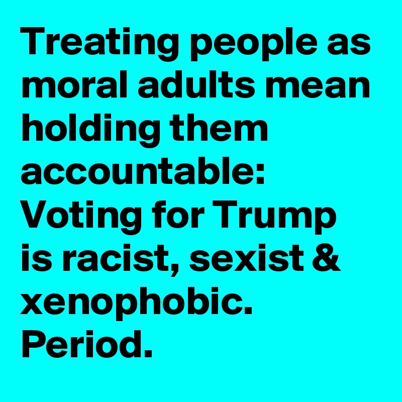 Treating people as moral adults mean holding them accountable: Voting for Trump is racist, sexist & xenophobic. Period.
