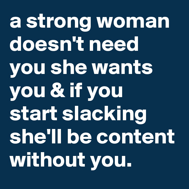 a strong woman doesn't need you she wants you & if you start slacking she'll be content without you. 