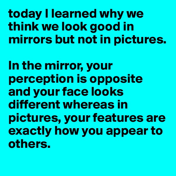 today I learned why we think we look good in mirrors but not in pictures. 

In the mirror, your perception is opposite and your face looks different whereas in pictures, your features are exactly how you appear to others. 
