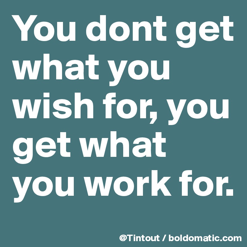 You dont get what you wish for, you get what you work for.