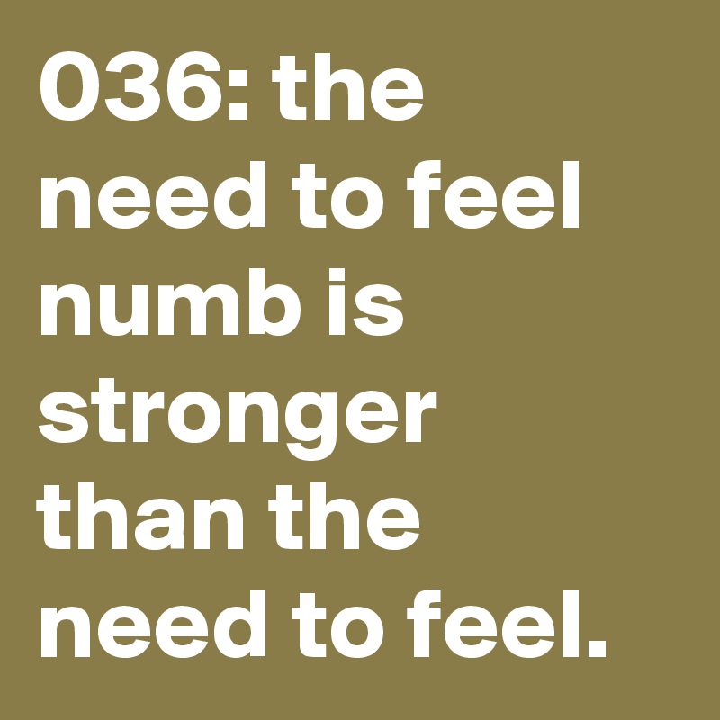036: the need to feel numb is stronger than the need to feel. 