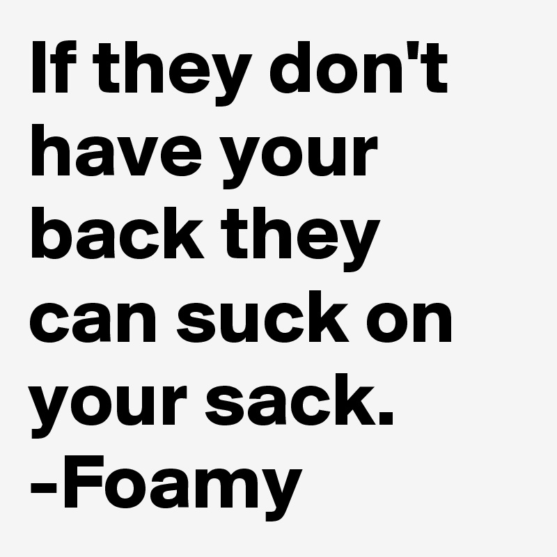 If they don't have your back they can suck on your sack.
-Foamy