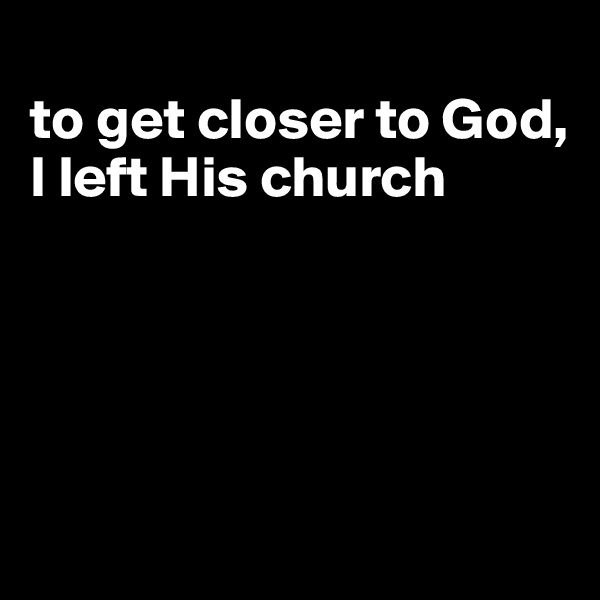 
to get closer to God, I left His church






