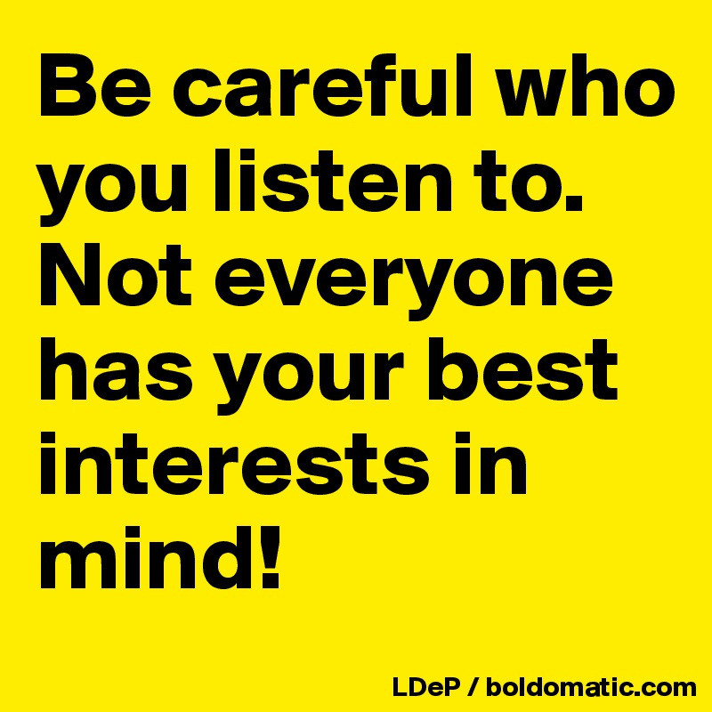 Be careful who you listen to. Not everyone has your best interests in mind!