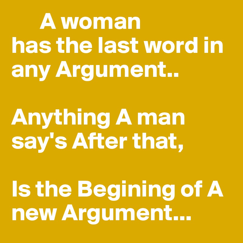       A woman 
has the last word in any Argument..

Anything A man say's After that,

Is the Begining of A new Argument...