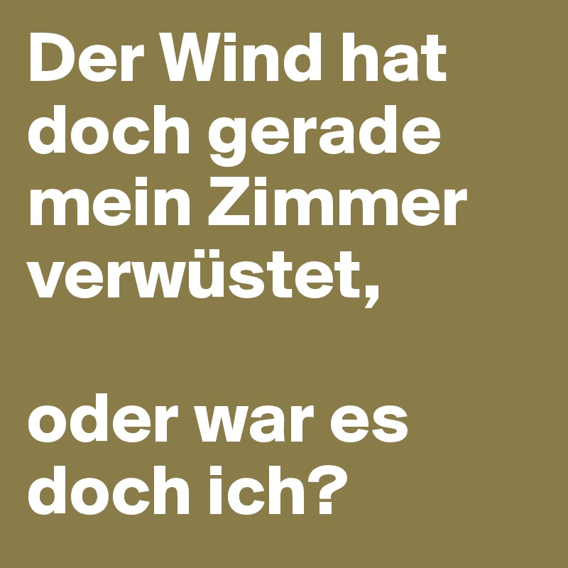 Der Wind hat doch gerade mein Zimmer verwüstet, 

oder war es doch ich? 