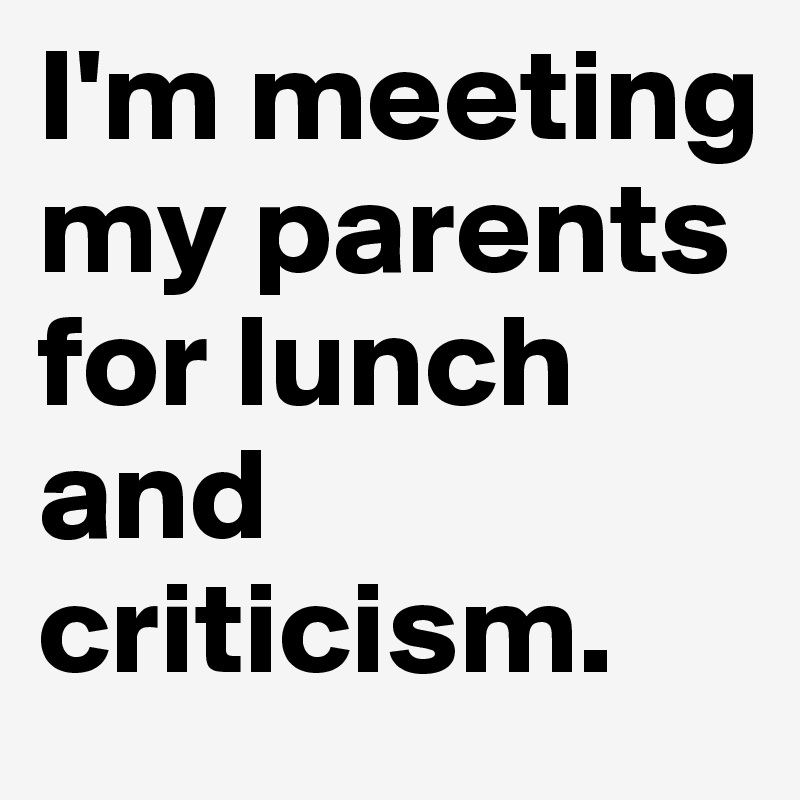 I'm meeting my parents for lunch and criticism.