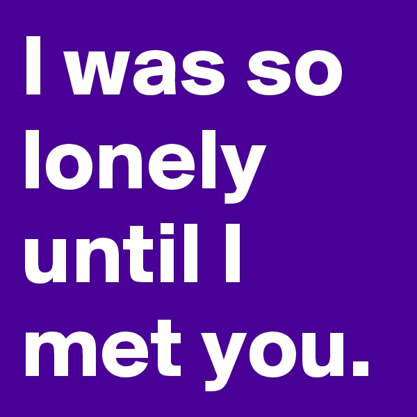 I was so lonely until I met you.