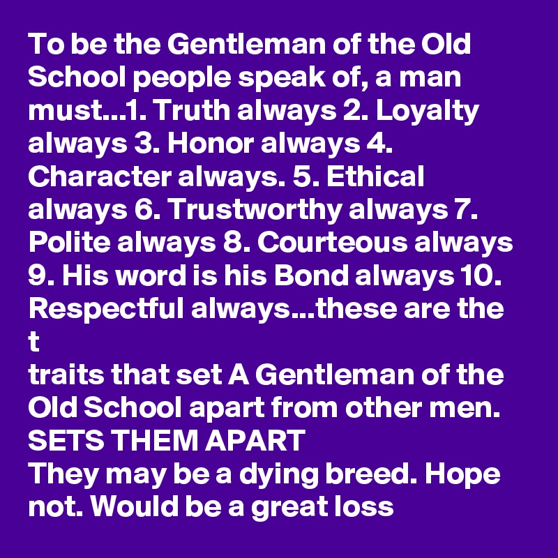 To be the Gentleman of the Old School people speak of, a man must...1. Truth always 2. Loyalty always 3. Honor always 4. Character always. 5. Ethical always 6. Trustworthy always 7. Polite always 8. Courteous always 9. His word is his Bond always 10. Respectful always...these are the t
traits that set A Gentleman of the Old School apart from other men.  SETS THEM APART
They may be a dying breed. Hope not. Would be a great loss