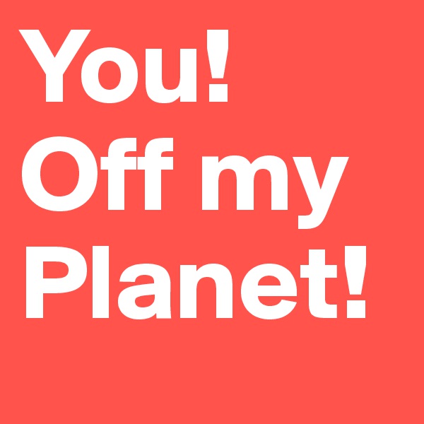You!
Off my Planet!