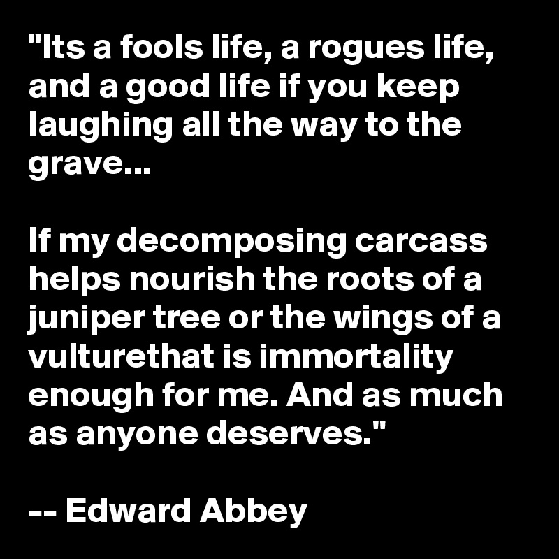 "Its a fools life, a rogues life, and a good life if you keep laughing all the way to the grave...

If my decomposing carcass helps nourish the roots of a juniper tree or the wings of a vulturethat is immortality enough for me. And as much as anyone deserves."

-- Edward Abbey