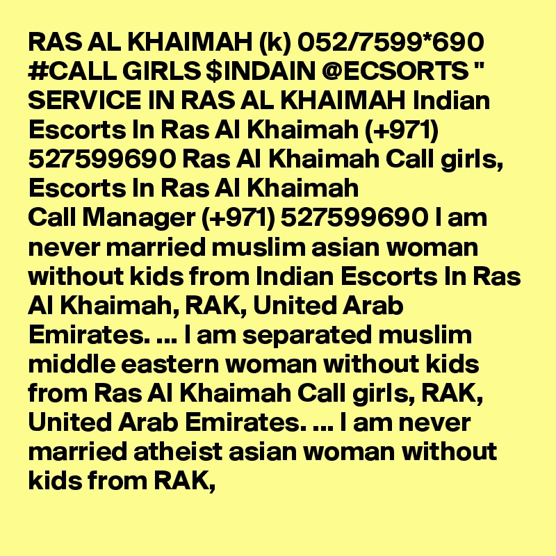 RAS AL KHAIMAH (k) 052/7599*690 #CALL GIRLS $INDAIN @ECSORTS " SERVICE IN RAS AL KHAIMAH Indian Escorts In Ras Al Khaimah (+971) 527599690 Ras Al Khaimah Call girls, Escorts In Ras Al Khaimah
Call Manager (+971) 527599690 I am never married muslim asian woman without kids from Indian Escorts In Ras Al Khaimah, RAK, United Arab Emirates. ... I am separated muslim middle eastern woman without kids from Ras Al Khaimah Call girls, RAK, United Arab Emirates. ... I am never married atheist asian woman without kids from RAK, 
