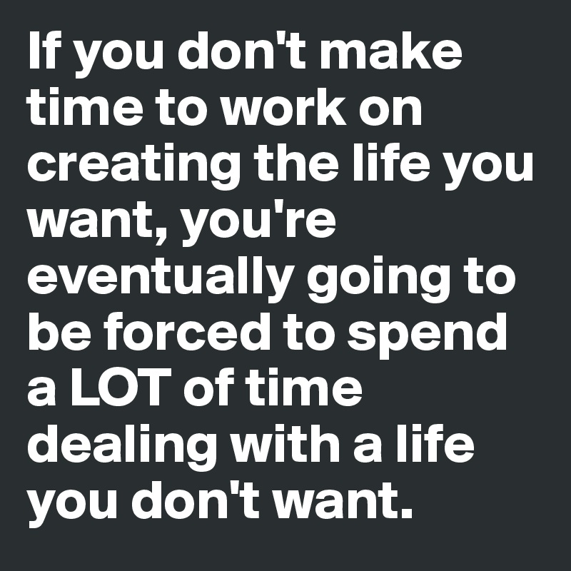 If you don't make time to work on creating the life you want, you're eventually going to be forced to spend a LOT of time dealing with a life you don't want.
