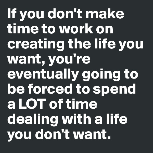 If you don't make time to work on creating the life you want, you're eventually going to be forced to spend a LOT of time dealing with a life you don't want.