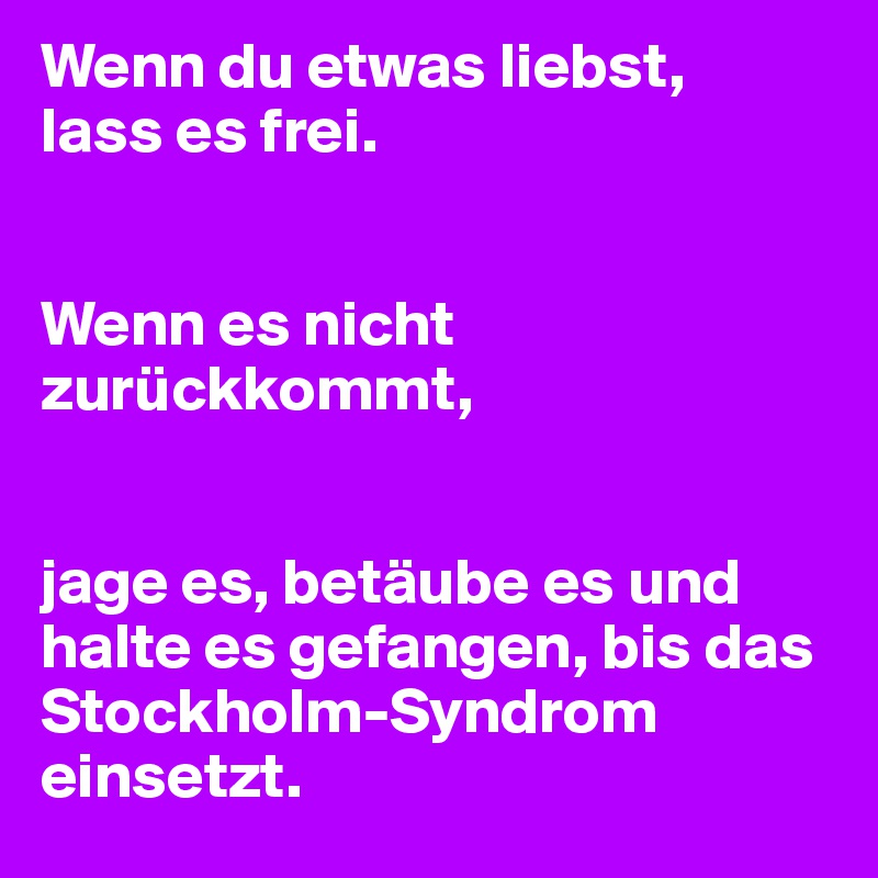 Wenn du etwas liebst, 
lass es frei. 


Wenn es nicht zurückkommt,


jage es, betäube es und halte es gefangen, bis das Stockholm-Syndrom einsetzt.