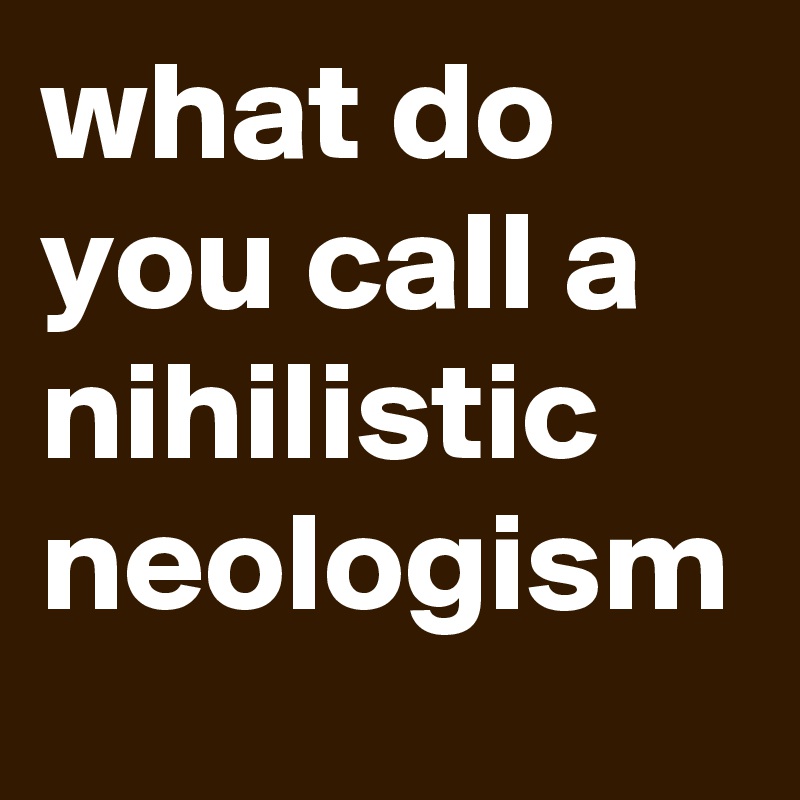 what do you call a nihilistic neologism