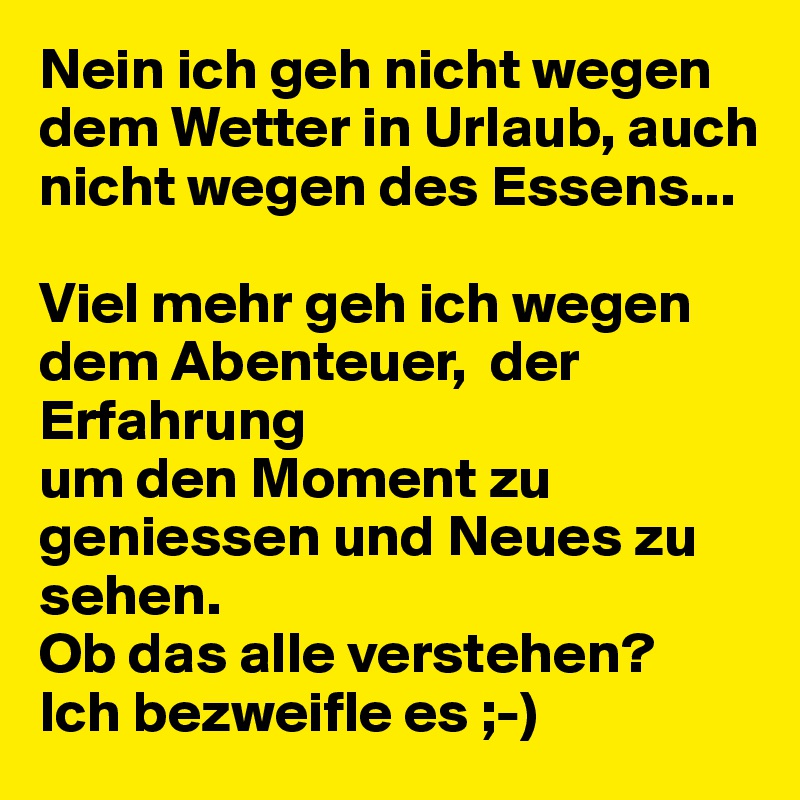 Nein ich geh nicht wegen dem Wetter in Urlaub, auch nicht wegen des Essens...

Viel mehr geh ich wegen dem Abenteuer,  der Erfahrung 
um den Moment zu geniessen und Neues zu sehen.
Ob das alle verstehen? 
Ich bezweifle es ;-) 