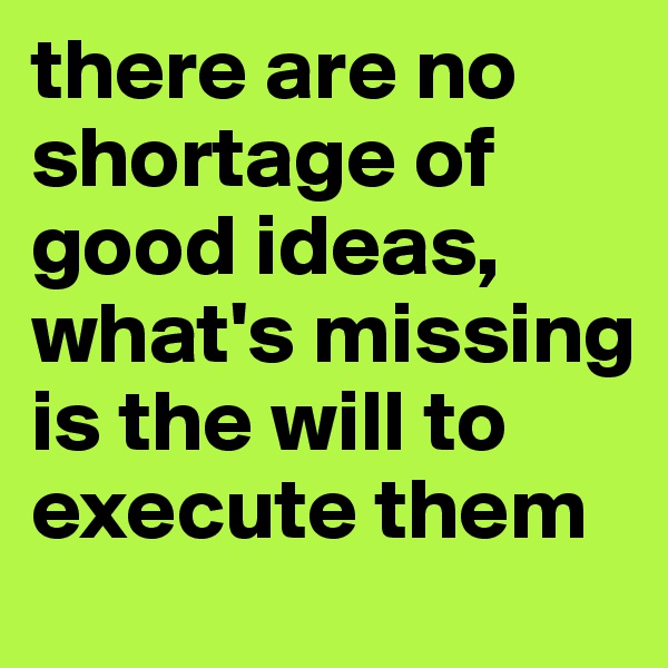 there are no shortage of good ideas, what's missing is the will to execute them