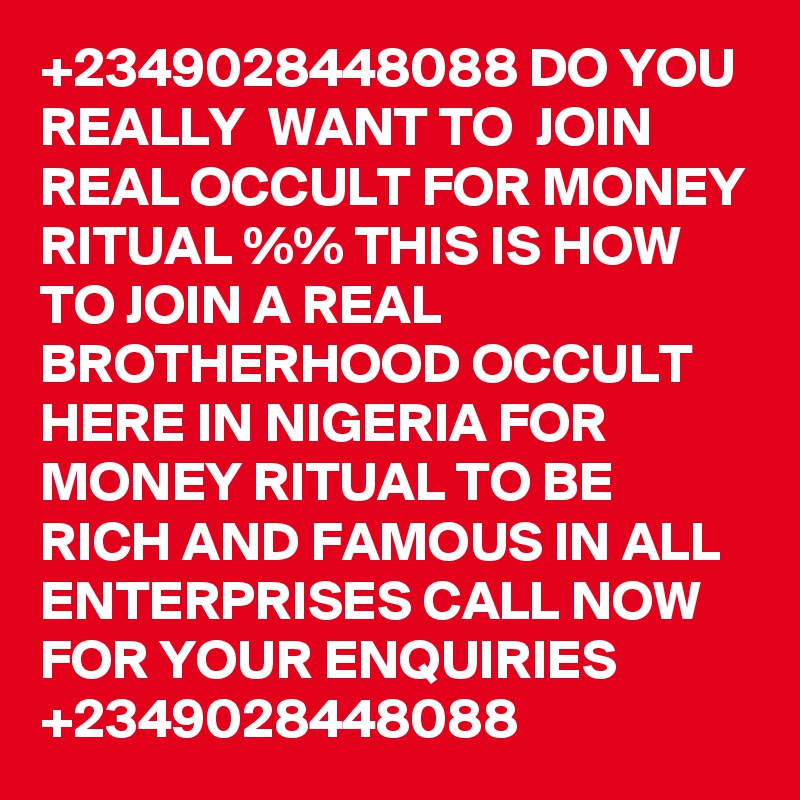 +2349028448088 DO YOU REALLY  WANT TO  JOIN REAL OCCULT FOR MONEY RITUAL %% THIS IS HOW TO JOIN A REAL BROTHERHOOD OCCULT  HERE IN NIGERIA FOR MONEY RITUAL TO BE RICH AND FAMOUS IN ALL ENTERPRISES CALL NOW FOR YOUR ENQUIRIES +2349028448088