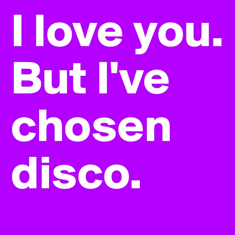 I love you. 
But I've chosen disco.
