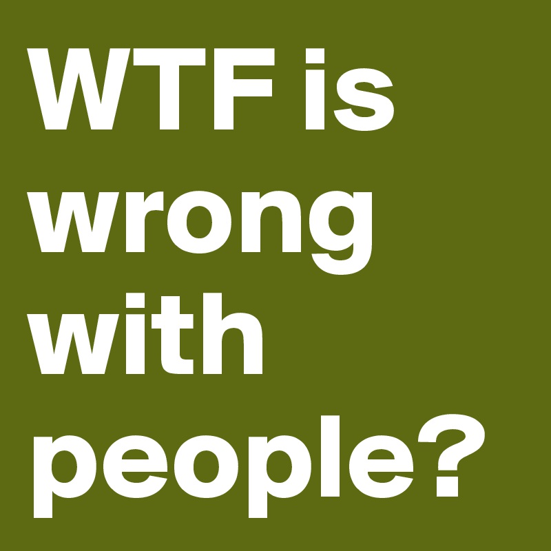 wtf-is-wrong-with-people-post-by-jerdog-on-boldomatic