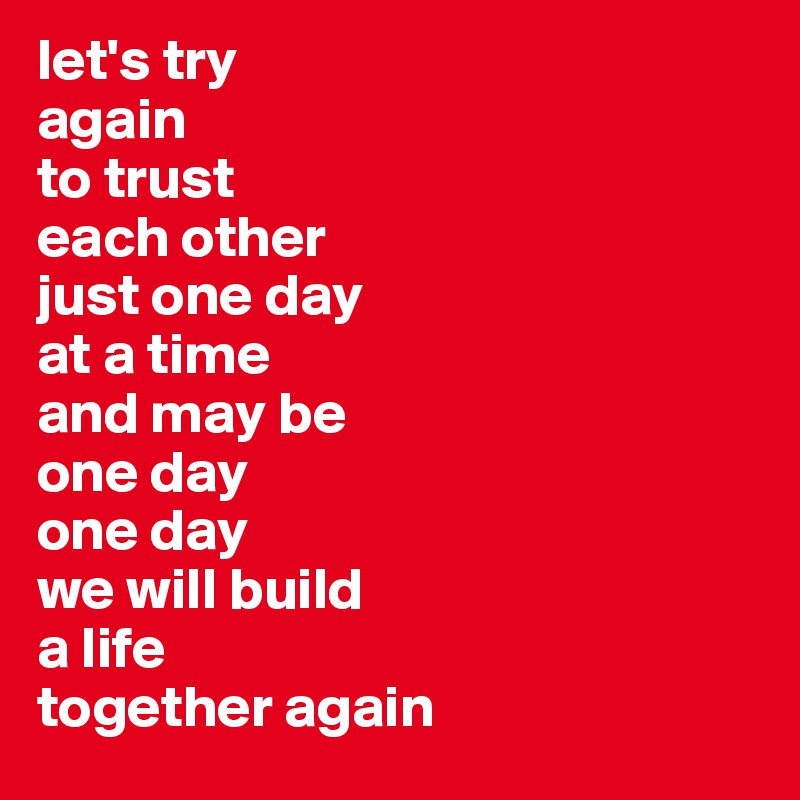 let's try
again
to trust 
each other 
just one day 
at a time 
and may be 
one day 
one day 
we will build 
a life 
together again