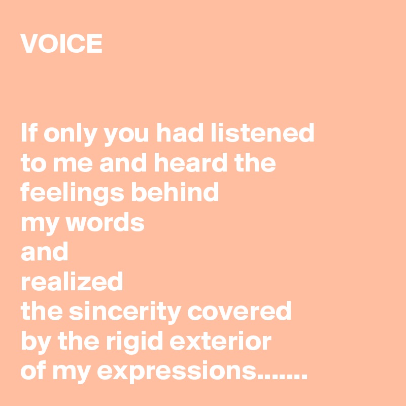 VOICE


If only you had listened 
to me and heard the 
feelings behind 
my words 
and 
realized 
the sincerity covered 
by the rigid exterior 
of my expressions.......