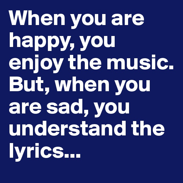 When you are happy, you enjoy the music. But, when you are sad, you understand the lyrics...
