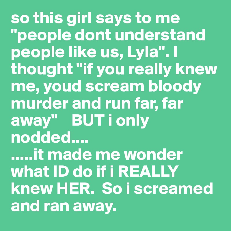 so this girl says to me "people dont understand people like us, Lyla". I thought "if you really knew me, youd scream bloody murder and run far, far away"    BUT i only nodded....
.....it made me wonder what ID do if i REALLY knew HER.  So i screamed and ran away. 