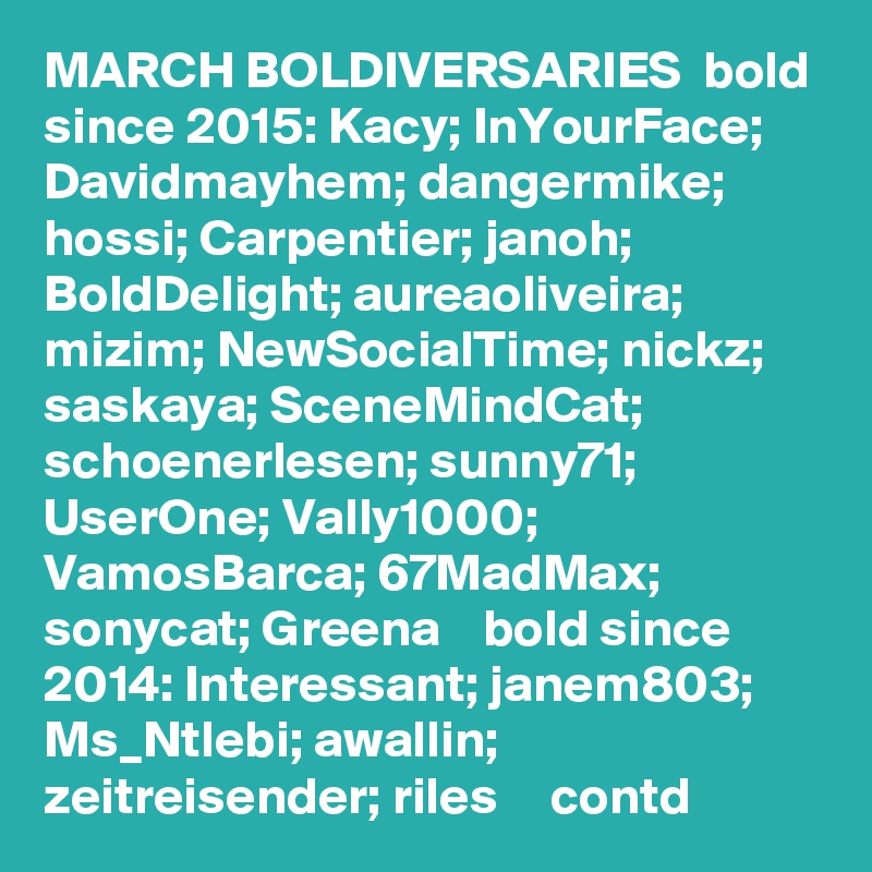 MARCH BOLDIVERSARIES  bold since 2015: Kacy; InYourFace; Davidmayhem; dangermike; hossi; Carpentier; janoh; BoldDelight; aureaoliveira; mizim; NewSocialTime; nickz; saskaya; SceneMindCat; schoenerlesen; sunny71; UserOne; Vally1000; VamosBarca; 67MadMax; sonycat; Greena    bold since 2014: Interessant; janem803; Ms_Ntlebi; awallin; zeitreisender; riles     contd