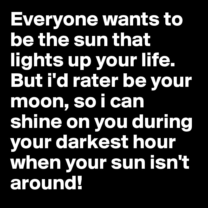 Everyone wants to be the sun that lights up your life. But i'd rater be your moon, so i can shine on you during your darkest hour when your sun isn't around!