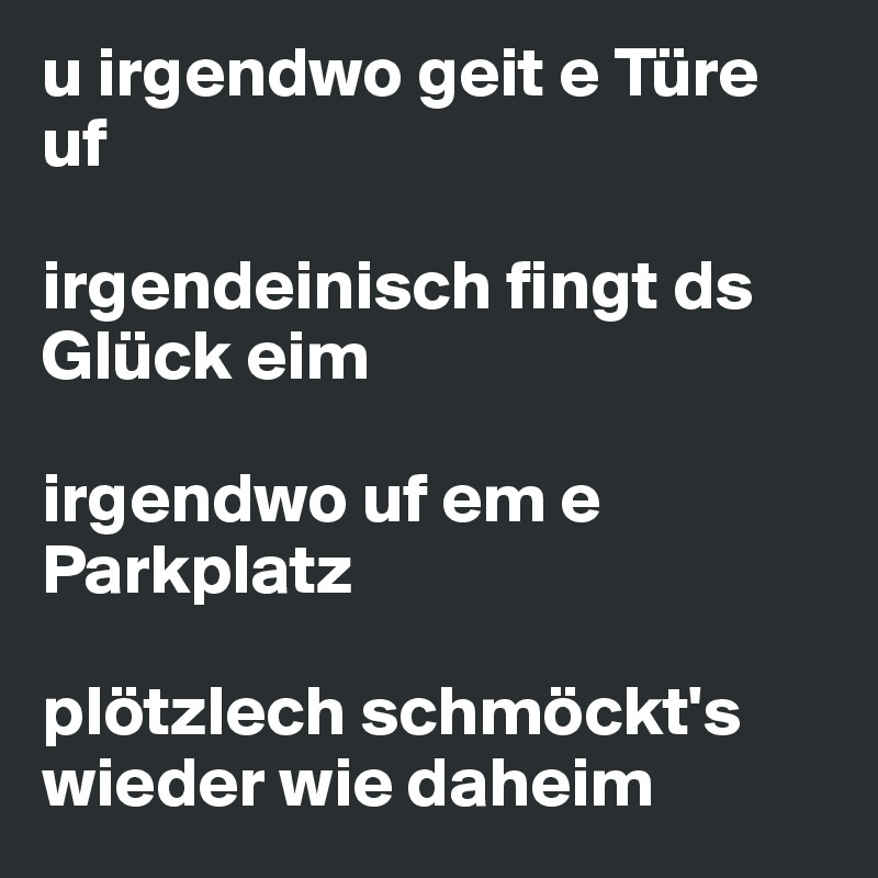 u irgendwo geit e Türe uf

irgendeinisch fingt ds Glück eim

irgendwo uf em e Parkplatz

plötzlech schmöckt's wieder wie daheim
