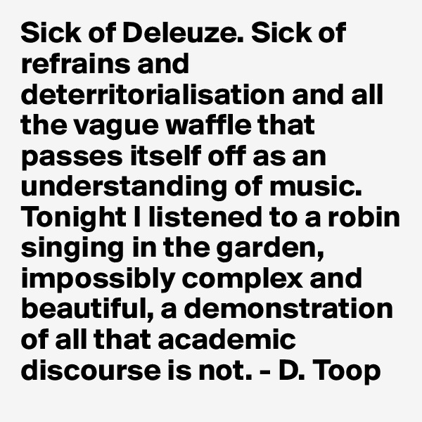 Sick of Deleuze. Sick of refrains and deterritorialisation and all the vague waffle that passes itself off as an understanding of music. Tonight I listened to a robin singing in the garden, impossibly complex and beautiful, a demonstration of all that academic discourse is not. - D. Toop