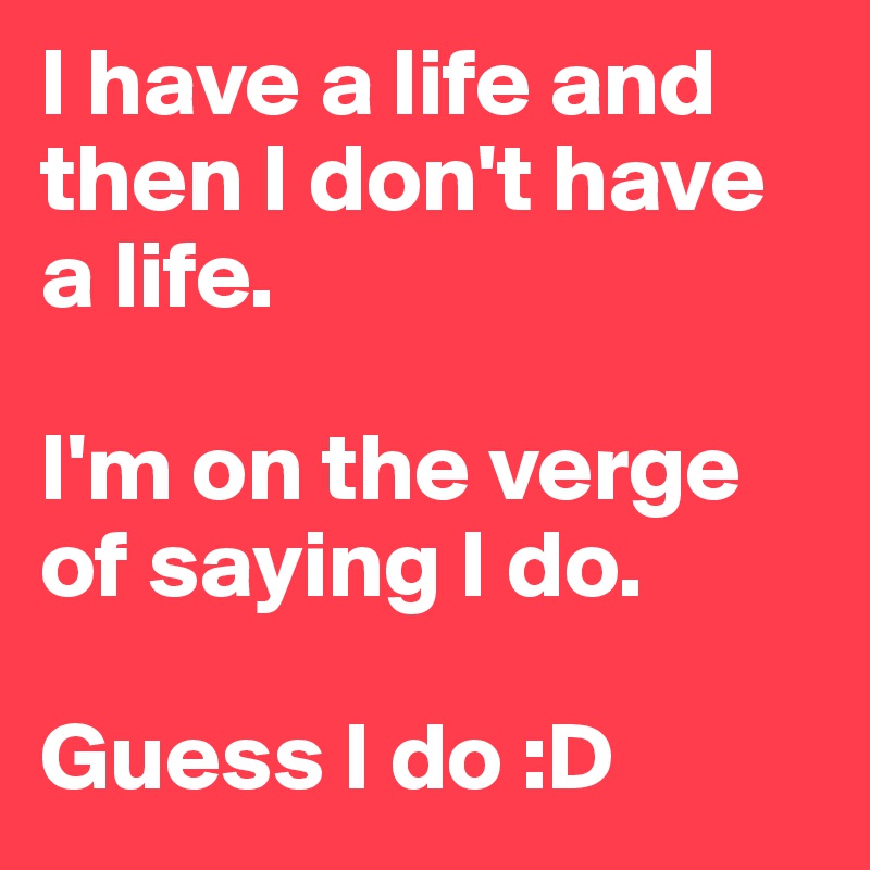 I have a life and then I don't have a life. 

I'm on the verge of saying I do. 

Guess I do :D