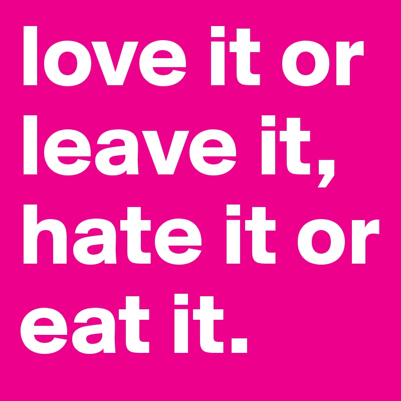 love it or leave it, hate it or eat it.