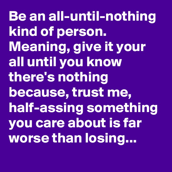 Be an all-until-nothing kind of person. Meaning, give it your all until you know there's nothing because, trust me, half-assing something you care about is far worse than losing...
