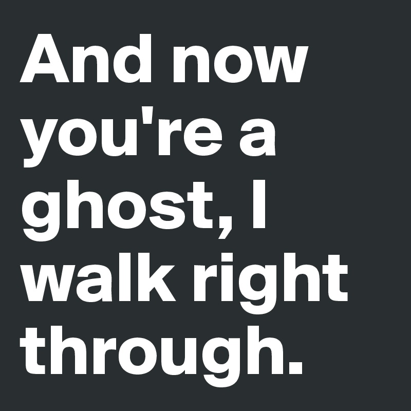 And now you're a ghost, I walk right through.