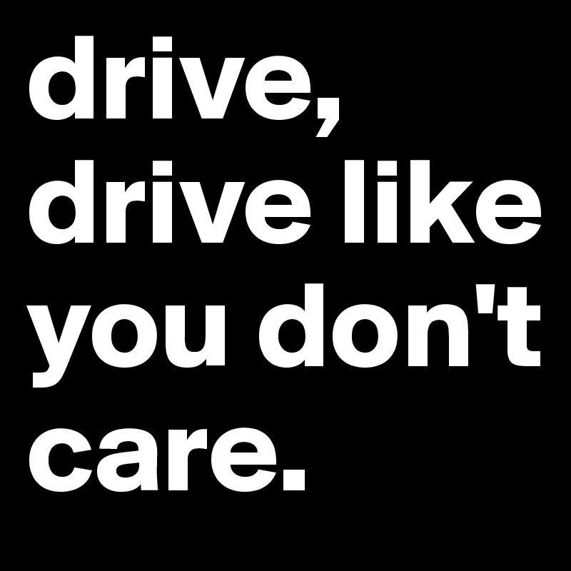 drive, drive like you don't care. 