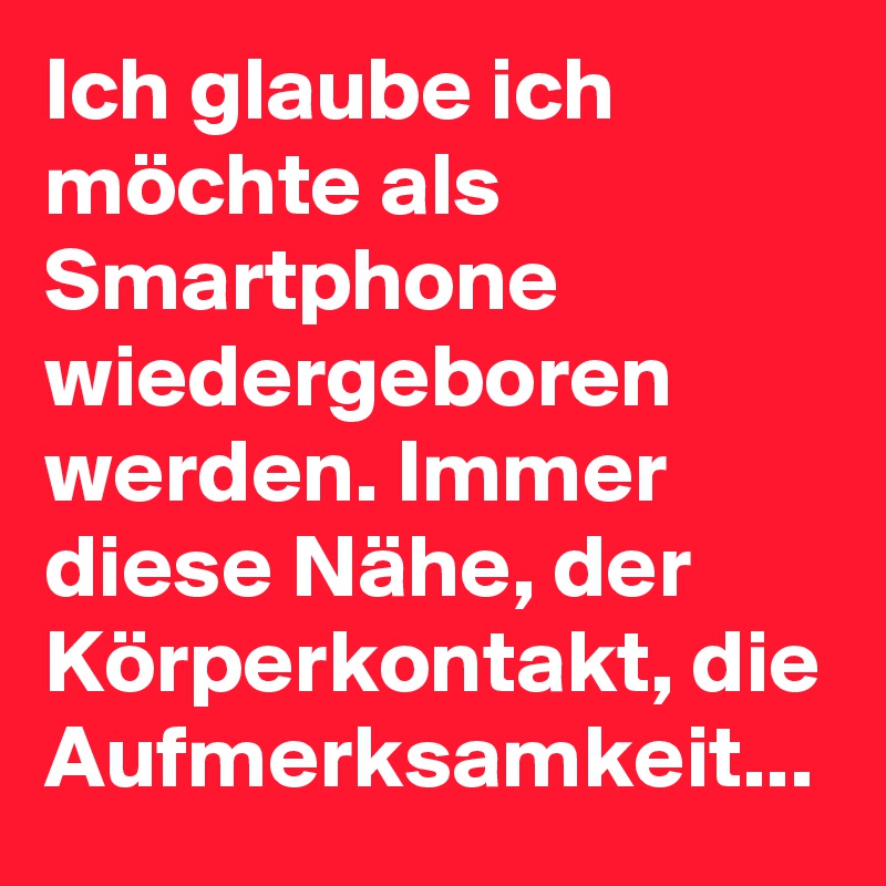 Ich glaube ich möchte als Smartphone wiedergeboren werden. Immer diese Nähe, der Körperkontakt, die Aufmerksamkeit...