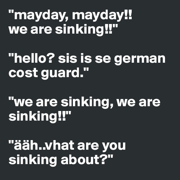 "mayday, mayday!!
we are sinking!!"

"hello? sis is se german cost guard."

"we are sinking, we are sinking!!"

"ääh..vhat are you sinking about?"