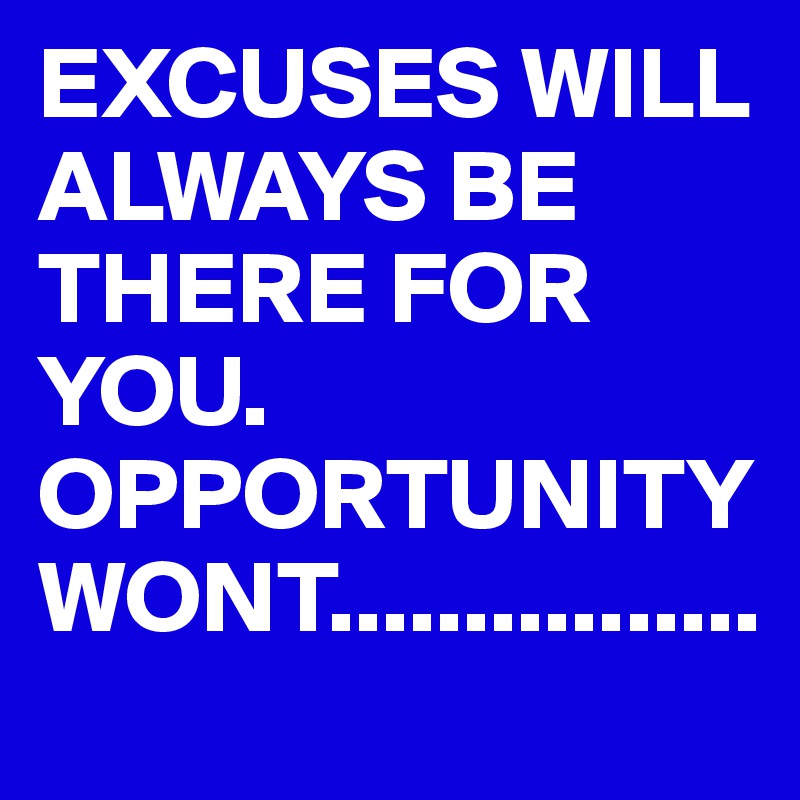 EXCUSES WILL ALWAYS BE THERE FOR YOU. OPPORTUNITY WONT................