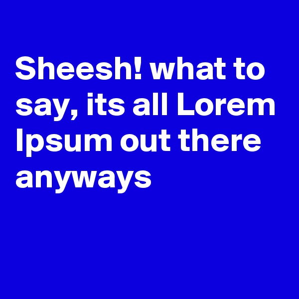 
Sheesh! what to say, its all Lorem
Ipsum out there anyways

