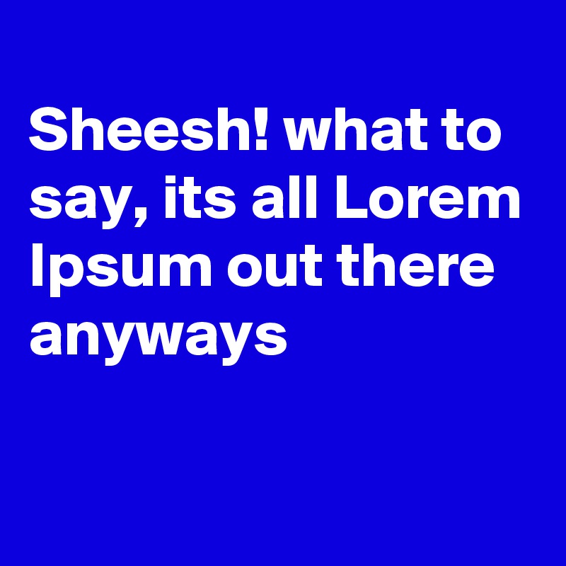 
Sheesh! what to say, its all Lorem
Ipsum out there anyways

