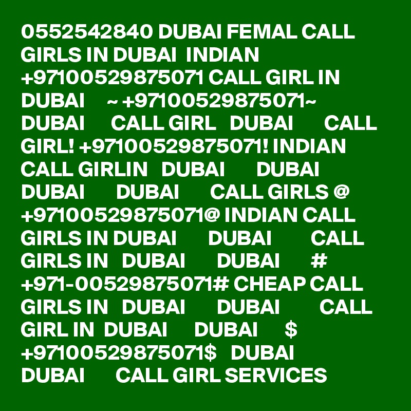 0552542840 DUBAI FEMAL CALL GIRLS IN DUBAI  INDIAN +97100529875071 CALL GIRL IN  DUBAI     ~ +97100529875071~  DUBAI      CALL GIRL   DUBAI       CALL GIRL! +97100529875071! INDIAN CALL GIRLIN   DUBAI       DUBAI         DUBAI       DUBAI       CALL GIRLS @ +97100529875071@ INDIAN CALL GIRLS IN DUBAI       DUBAI         CALL GIRLS IN   DUBAI       DUBAI       # +971-00529875071# CHEAP CALL GIRLS IN   DUBAI       DUBAI         CALL GIRL IN  DUBAI      DUBAI      $ +97100529875071$   DUBAI       DUBAI       CALL GIRL SERVICES
