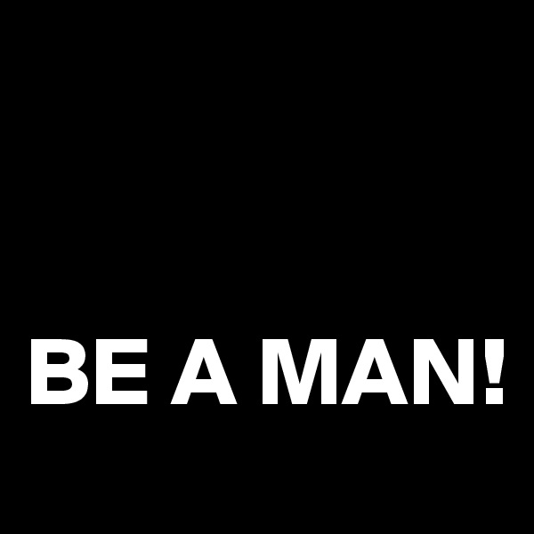 


BE A MAN! 